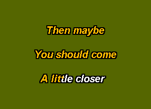 Then maybe

You shoufd come

A lime closer