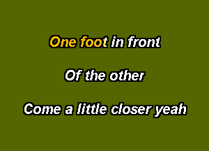 One foot in front

Of the other

Come a little closer yeah