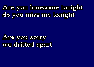 Are you lonesome tonight
do you miss me tonight

Are you sorry
we drifted apart