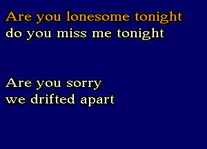 Are you lonesome tonight
do you miss me tonight

Are you sorry
we drifted apart