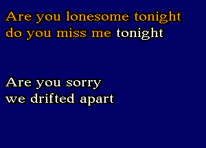 Are you lonesome tonight
do you miss me tonight

Are you sorry
we drifted apart