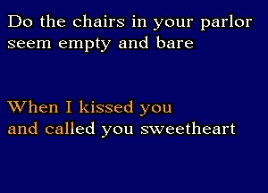 Do the Chairs in your parlor
seem empty and bare

When I kissed you
and called you sweetheart