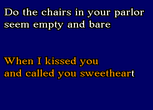 Do the Chairs in your parlor
seem empty and bare

When I kissed you
and called you sweetheart