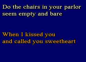 Do the Chairs in your parlor
seem empty and bare

When I kissed you
and called you sweetheart