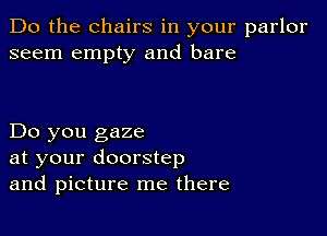 Do the chairs in your parlor
seem empty and bare

Do you gaze
at your doorstep
and picture me there