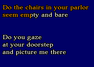 Do the chairs in your parlor
seem empty and bare

Do you gaze
at your doorstep
and picture me there