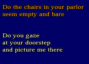 Do the chairs in your parlor
seem empty and bare

Do you gaze
at your doorstep
and picture me there