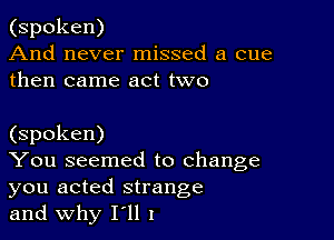 (spoken)
And never missed a cue
then came act two

(spoken)

You seemed to change
you acted strange

and why HI I