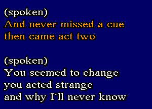 (spoken)
And never missed a cue
then came act two

(spoken)

You seemed to change
you acted strange

and why I11 never know