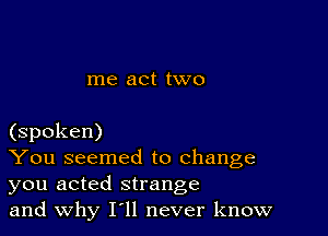 me act two

(spoken)

You seemed to change
you acted strange

and why I11 never know