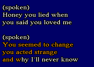 (spoken)
Honey you lied when
you said you loved me

(spoken)

You seemed to change
you acted strange

and why I11 never know