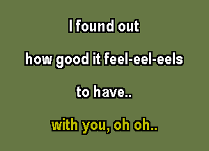 lfound out

how good it feeI-eel-eels

to have..

with you, oh oh..