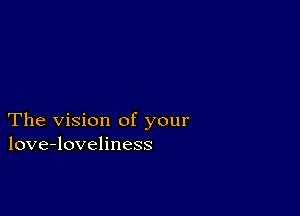 The vision of your
love-loveliness