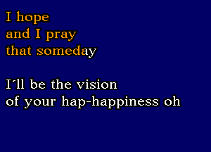 I hope
and I pray
that someday

I11 be the vision
of your hap-happiness oh