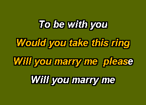 To be with you
Would you take this ring

Will you marry me please

Will you marry me