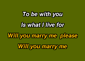 To be with you

Is what I live for

Will you marry me please

Will you marry me