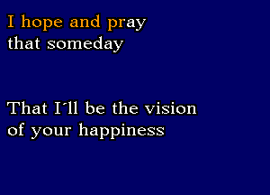 I hope and pray
that someday

That I'll be the vision
of your happiness