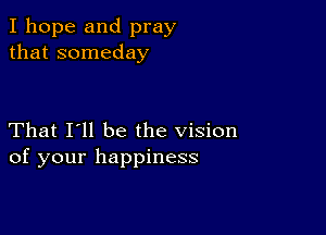 I hope and pray
that someday

That I'll be the vision
of your happiness