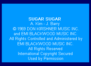 SUGAR SUGAR
A. Kim - J. Barry
1969 DON KIRSHNER MUSIC INC
and EMI BLACKWOOD MUSIC INC
All Rights Controlled and Administered by
EMI BLACKWOOD MUSIC INC
All Rights Reserved
International Copyright Secured
Used by Permission