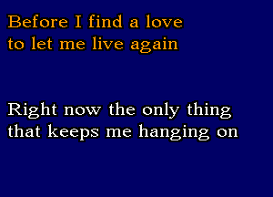 Before I find a love
to let me live again

Right now the only thing
that keeps me hanging on