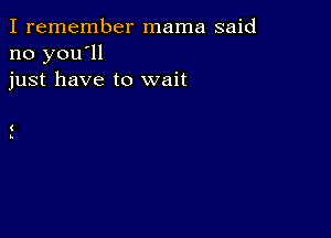 I remember mama said
no you'll
just have to wait