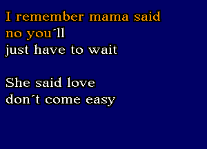 I remember mama said
no you'll
just have to wait

She said love
don't come easy