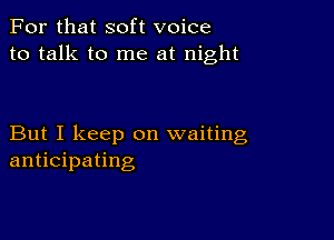 For that soft voice
to talk to me at night

But I keep on waiting
anticipating