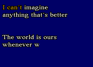 I can't imagine
anything that's better

The world is ours
Whenever w