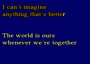 I can't imagine
anything that's better

The world is ours
Whenever weTe together