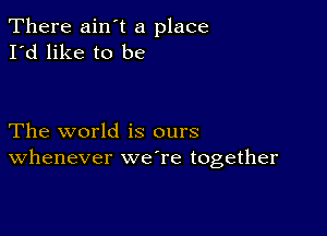 There ain t a place
I'd like to be

The world is ours
Whenever weTe together