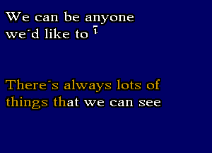 We can be anyone
we'd like to

There's always lots of
things that we can see