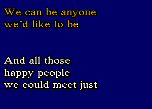 We can be anyone
we'd like to be

And all those

happy people
we could meet just