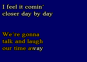 I feel it comin'
closer day by day

XVe're gonna
talk and laugh
our time away