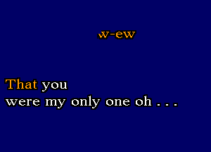 That you
were my only one Oh . . .