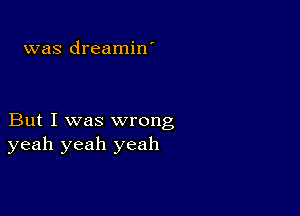 was dreamin'

But I was wrong
yeah yeah yeah