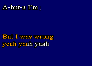 But I was wrong
yeah yeah yeah