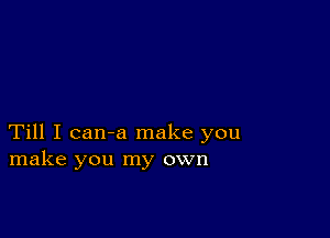 Till I can-a make you
make you my own