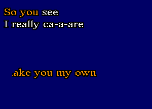 So you see
I really ca-a-are

ake you my own