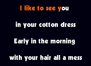I like to see you

in your cotton dress

Early in the morning

with your hair all a mess