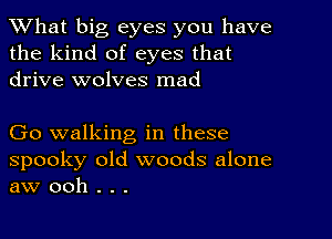 What big eyes you have
the kind of eyes that
drive wolves mad

Go walking in these

spooky old woods alone
aw ooh . . .