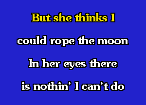But she thinks I
could rope the moon
In her eyas there

is nothin' Ican't do