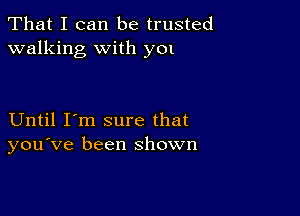 That I can be trusted
walking with y01

Until I'm sure that
you've been shown