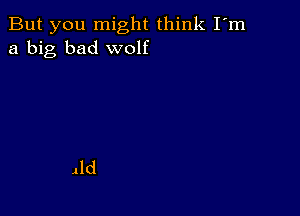 But you might think I'm
a big bad wolf