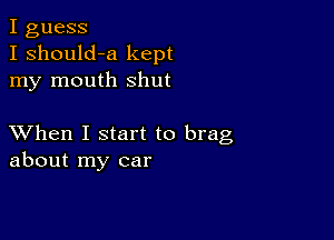 I guess
I should-a kept
my mouth shut

XVhen I start to brag
about my car