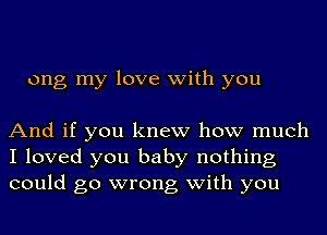 ong my love with you

And if you knew how much
I loved you baby nothing
could go wrong with you