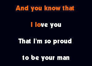 And you know that

I love you

That I'm so proud

to be your man