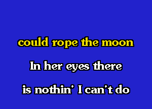 could rope the moon

In her eyes there

is nothin' Ican't do