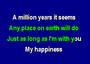 A million years it seems

Any place on earth will do
Just as long as I'm with you
My happiness