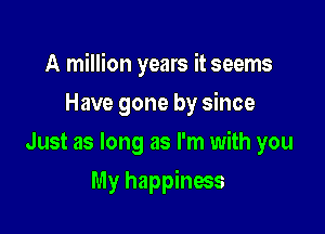 A million years it seems

Have gone by since
Just as long as I'm with you
My happiness