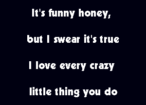 It's funny honey,

but I swear it's true

I love every crazy

little thing you do